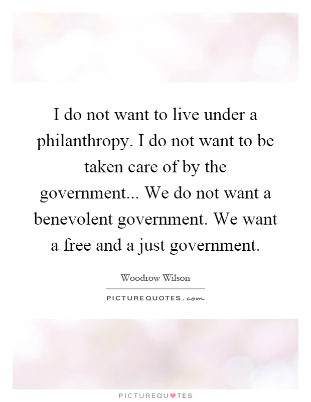 I do not want to live under a philanthropy. I do not want to be taken care of by the government... We do not want a benevolent government. We want a free and a just government Picture Quote #1