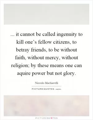 ... it cannot be called ingenuity to kill one’s fellow citizens, to betray friends, to be without faith, without mercy, without religion; by these means one can aquire power but not glory Picture Quote #1