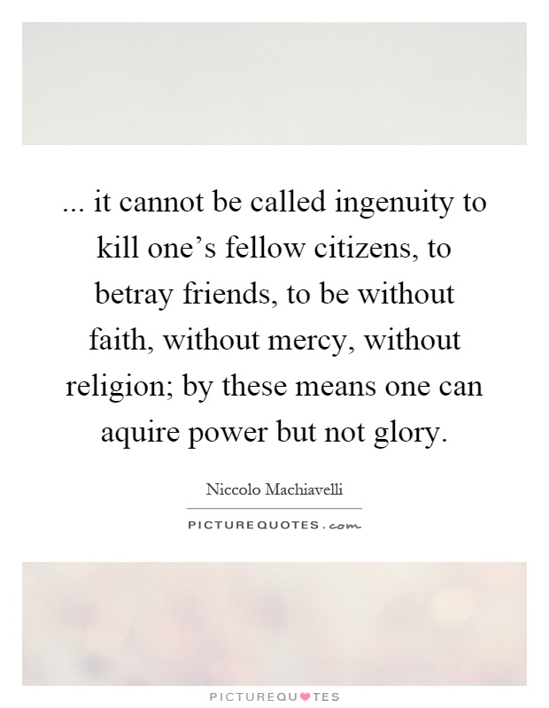 ... it cannot be called ingenuity to kill one's fellow citizens, to betray friends, to be without faith, without mercy, without religion; by these means one can aquire power but not glory Picture Quote #1
