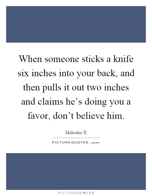 When someone sticks a knife six inches into your back, and then pulls it out two inches and claims he's doing you a favor, don't believe him Picture Quote #1