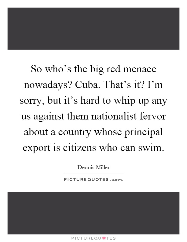 So who's the big red menace nowadays? Cuba. That's it? I'm sorry, but it's hard to whip up any us against them nationalist fervor about a country whose principal export is citizens who can swim Picture Quote #1