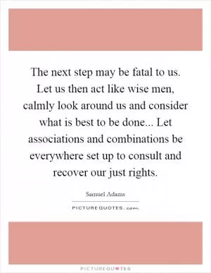 The next step may be fatal to us. Let us then act like wise men, calmly look around us and consider what is best to be done... Let associations and combinations be everywhere set up to consult and recover our just rights Picture Quote #1