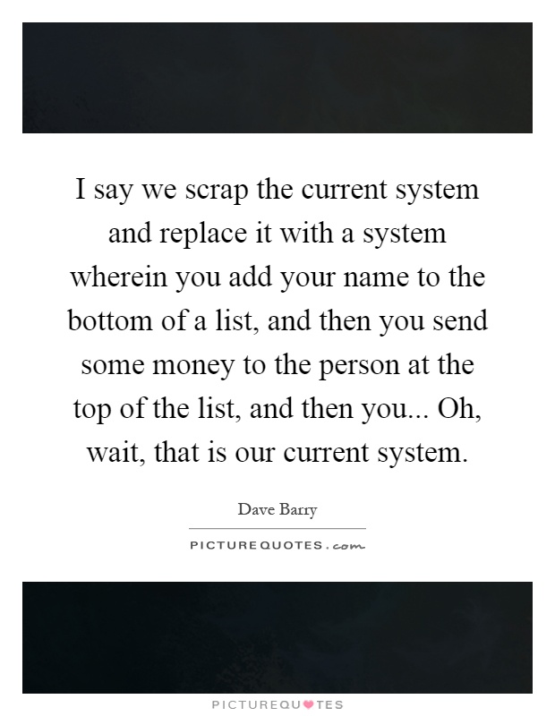 I say we scrap the current system and replace it with a system wherein you add your name to the bottom of a list, and then you send some money to the person at the top of the list, and then you... Oh, wait, that is our current system Picture Quote #1