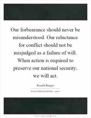 Our forbearance should never be misunderstood. Our reluctance for conflict should not be misjudged as a failure of will. When action is required to preserve our national security, we will act Picture Quote #1