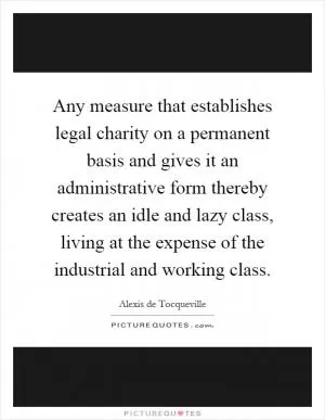 Any measure that establishes legal charity on a permanent basis and gives it an administrative form thereby creates an idle and lazy class, living at the expense of the industrial and working class Picture Quote #1