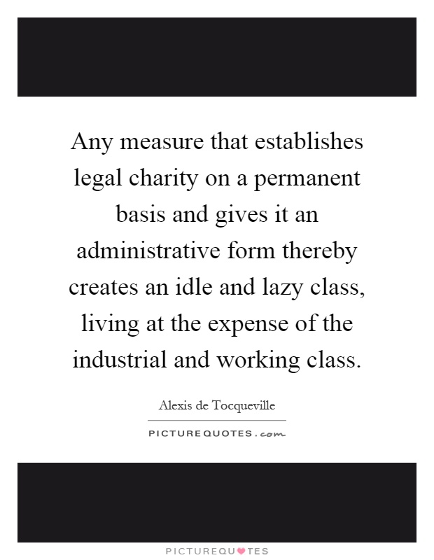 Any measure that establishes legal charity on a permanent basis and gives it an administrative form thereby creates an idle and lazy class, living at the expense of the industrial and working class Picture Quote #1