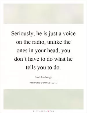 Seriously, he is just a voice on the radio, unlike the ones in your head, you don’t have to do what he tells you to do Picture Quote #1