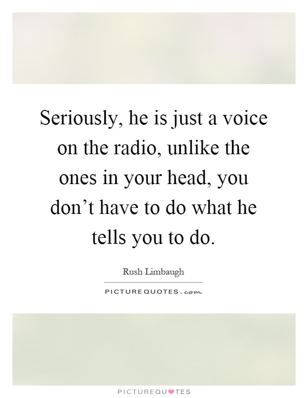 Seriously, he is just a voice on the radio, unlike the ones in your head, you don't have to do what he tells you to do Picture Quote #1