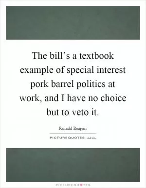 The bill’s a textbook example of special interest pork barrel politics at work, and I have no choice but to veto it Picture Quote #1