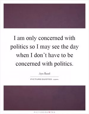 I am only concerned with politics so I may see the day when I don’t have to be concerned with politics Picture Quote #1