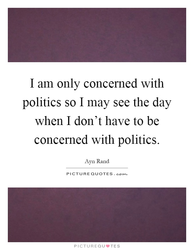 I am only concerned with politics so I may see the day when I don't have to be concerned with politics Picture Quote #1