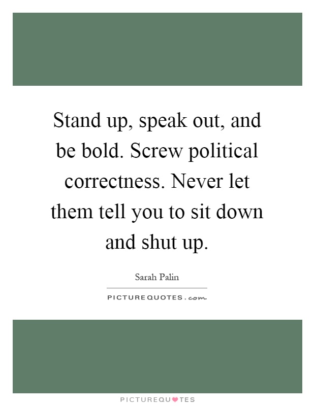 Stand up, speak out, and be bold. Screw political correctness. Never let them tell you to sit down and shut up Picture Quote #1