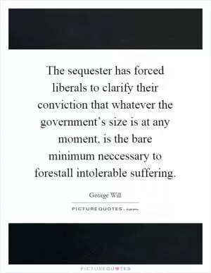 The sequester has forced liberals to clarify their conviction that whatever the government’s size is at any moment, is the bare minimum neccessary to forestall intolerable suffering Picture Quote #1