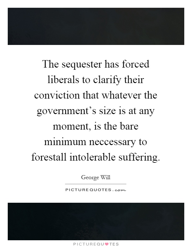 The sequester has forced liberals to clarify their conviction that whatever the government's size is at any moment, is the bare minimum neccessary to forestall intolerable suffering Picture Quote #1