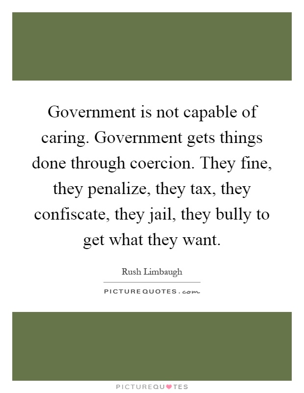 Government is not capable of caring. Government gets things done through coercion. They fine, they penalize, they tax, they confiscate, they jail, they bully to get what they want Picture Quote #1