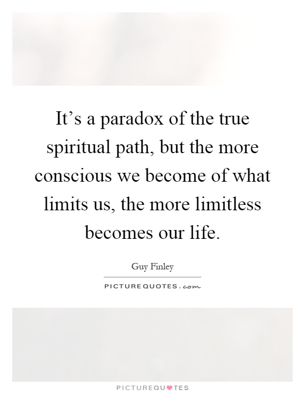 It's a paradox of the true spiritual path, but the more conscious we become of what limits us, the more limitless becomes our life Picture Quote #1