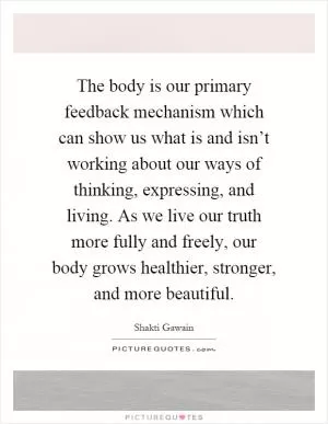 The body is our primary feedback mechanism which can show us what is and isn’t working about our ways of thinking, expressing, and living. As we live our truth more fully and freely, our body grows healthier, stronger, and more beautiful Picture Quote #1