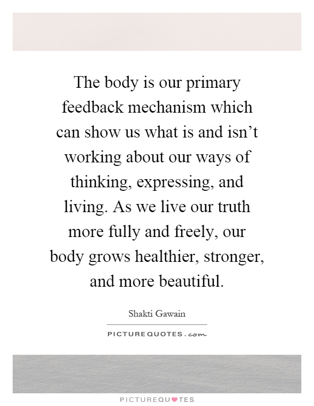 The body is our primary feedback mechanism which can show us what is and isn't working about our ways of thinking, expressing, and living. As we live our truth more fully and freely, our body grows healthier, stronger, and more beautiful Picture Quote #1