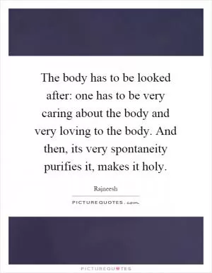 The body has to be looked after: one has to be very caring about the body and very loving to the body. And then, its very spontaneity purifies it, makes it holy Picture Quote #1
