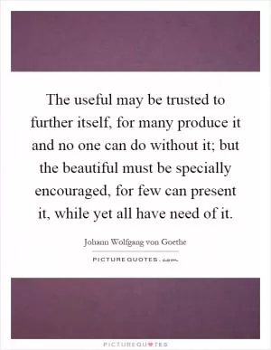 The useful may be trusted to further itself, for many produce it and no one can do without it; but the beautiful must be specially encouraged, for few can present it, while yet all have need of it Picture Quote #1