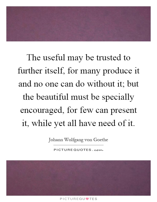 The useful may be trusted to further itself, for many produce it and no one can do without it; but the beautiful must be specially encouraged, for few can present it, while yet all have need of it Picture Quote #1