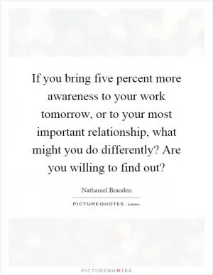 If you bring five percent more awareness to your work tomorrow, or to your most important relationship, what might you do differently? Are you willing to find out? Picture Quote #1