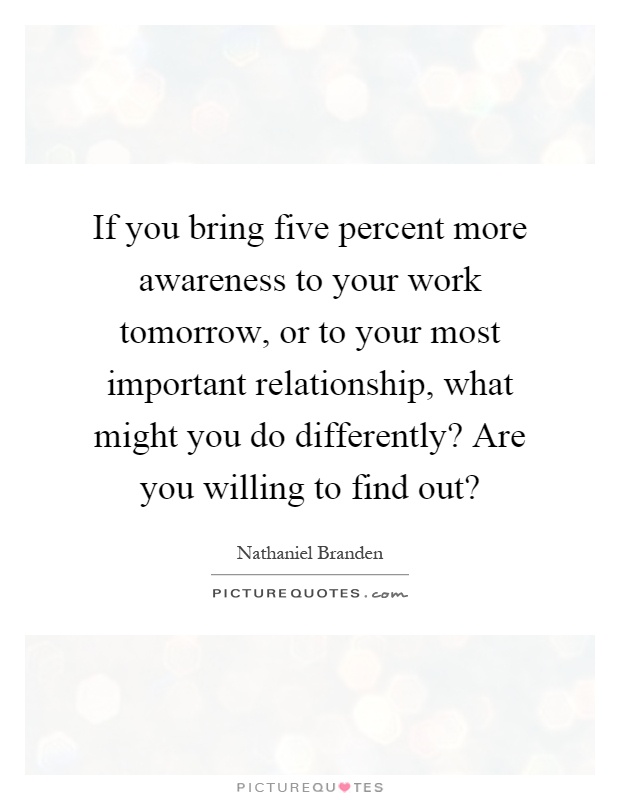 If you bring five percent more awareness to your work tomorrow, or to your most important relationship, what might you do differently? Are you willing to find out? Picture Quote #1