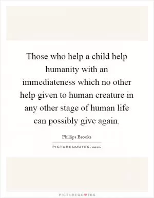 Those who help a child help humanity with an immediateness which no other help given to human creature in any other stage of human life can possibly give again Picture Quote #1
