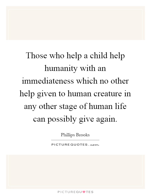 Those who help a child help humanity with an immediateness which no other help given to human creature in any other stage of human life can possibly give again Picture Quote #1