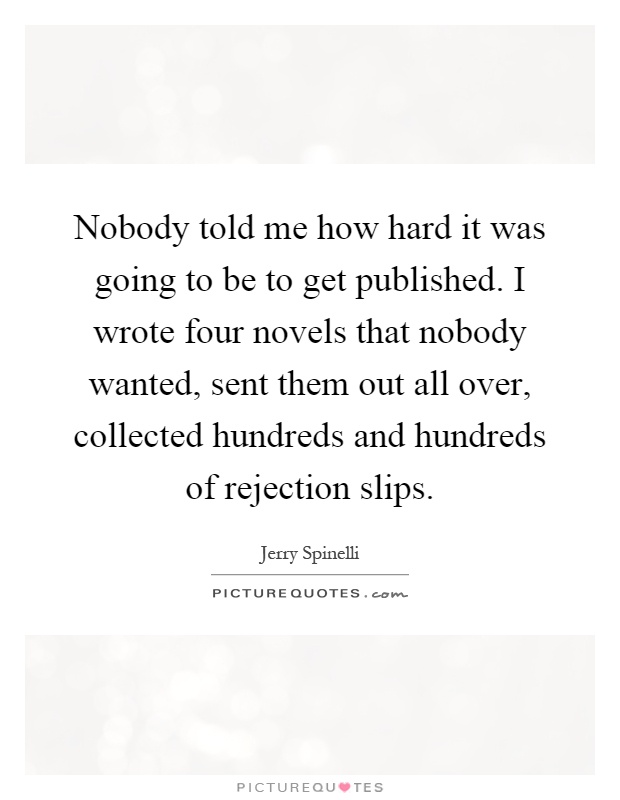 Nobody told me how hard it was going to be to get published. I wrote four novels that nobody wanted, sent them out all over, collected hundreds and hundreds of rejection slips Picture Quote #1
