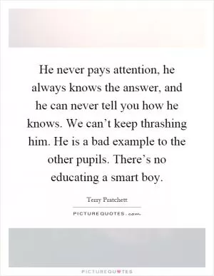 He never pays attention, he always knows the answer, and he can never tell you how he knows. We can’t keep thrashing him. He is a bad example to the other pupils. There’s no educating a smart boy Picture Quote #1