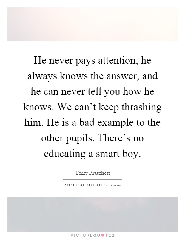He never pays attention, he always knows the answer, and he can never tell you how he knows. We can't keep thrashing him. He is a bad example to the other pupils. There's no educating a smart boy Picture Quote #1