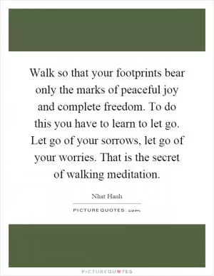 Walk so that your footprints bear only the marks of peaceful joy and complete freedom. To do this you have to learn to let go. Let go of your sorrows, let go of your worries. That is the secret of walking meditation Picture Quote #1