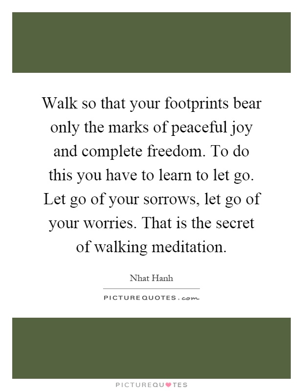 Walk so that your footprints bear only the marks of peaceful joy and complete freedom. To do this you have to learn to let go. Let go of your sorrows, let go of your worries. That is the secret of walking meditation Picture Quote #1