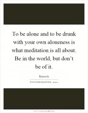To be alone and to be drunk with your own aloneness is what meditation is all about. Be in the world, but don’t be of it Picture Quote #1