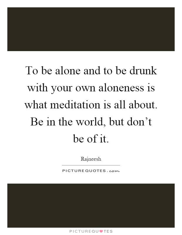 To be alone and to be drunk with your own aloneness is what meditation is all about. Be in the world, but don't be of it Picture Quote #1