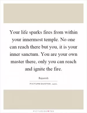 Your life sparks fires from within your innermost temple. No one can reach there but you, it is your inner sanctum. You are your own master there, only you can reach and ignite the fire Picture Quote #1