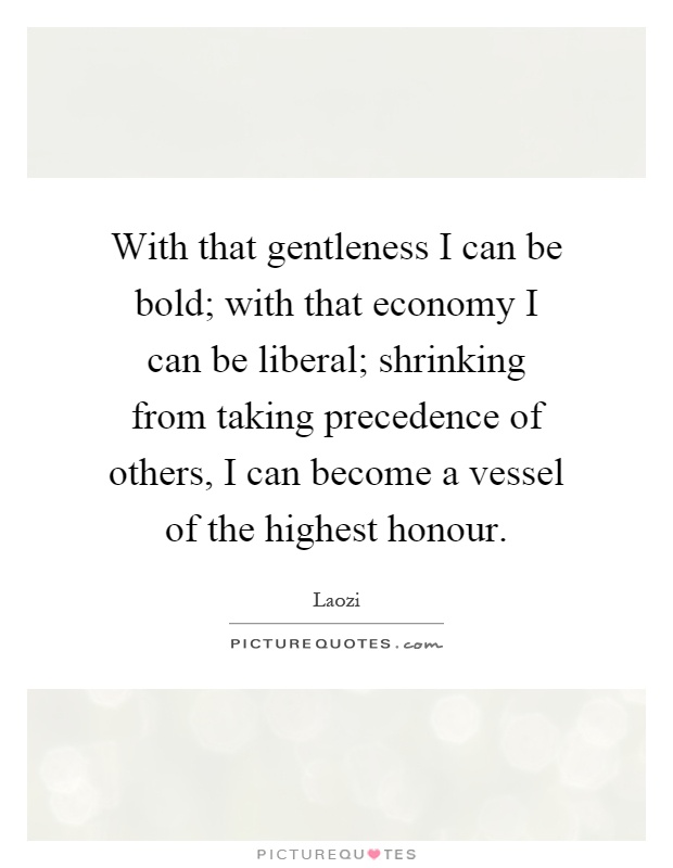With that gentleness I can be bold; with that economy I can be liberal; shrinking from taking precedence of others, I can become a vessel of the highest honour Picture Quote #1