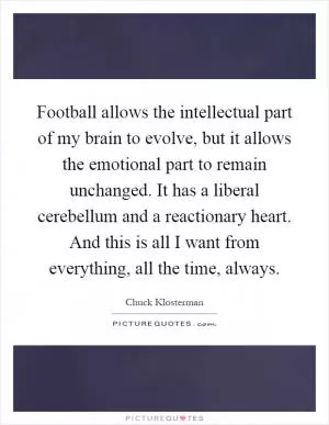 Football allows the intellectual part of my brain to evolve, but it allows the emotional part to remain unchanged. It has a liberal cerebellum and a reactionary heart. And this is all I want from everything, all the time, always Picture Quote #1