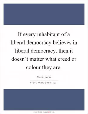 If every inhabitant of a liberal democracy believes in liberal democracy, then it doesn’t matter what creed or colour they are Picture Quote #1