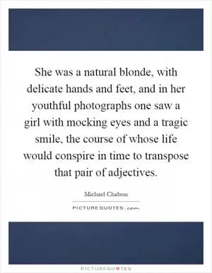 She was a natural blonde, with delicate hands and feet, and in her youthful photographs one saw a girl with mocking eyes and a tragic smile, the course of whose life would conspire in time to transpose that pair of adjectives Picture Quote #1