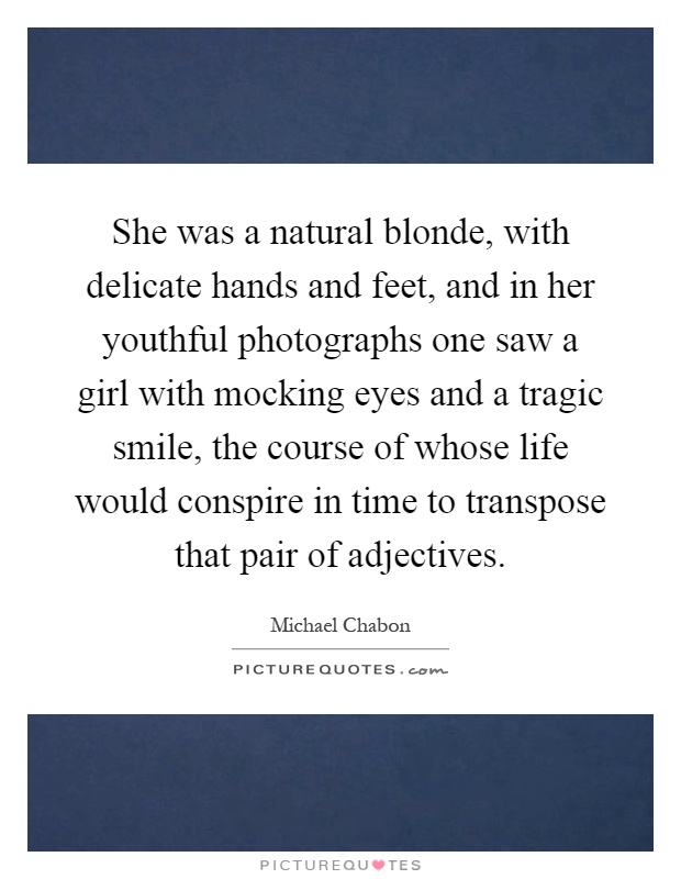 She was a natural blonde, with delicate hands and feet, and in her youthful photographs one saw a girl with mocking eyes and a tragic smile, the course of whose life would conspire in time to transpose that pair of adjectives Picture Quote #1