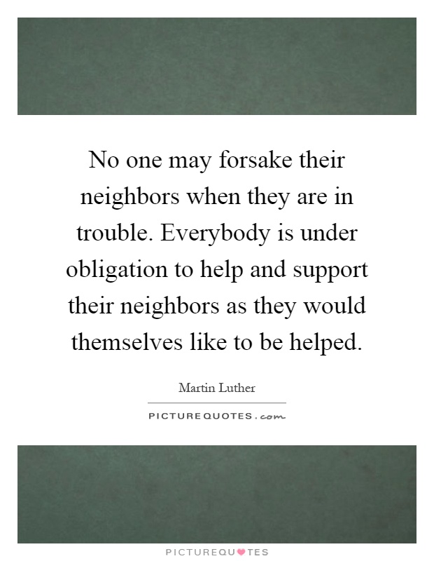 No one may forsake their neighbors when they are in trouble. Everybody is under obligation to help and support their neighbors as they would themselves like to be helped Picture Quote #1