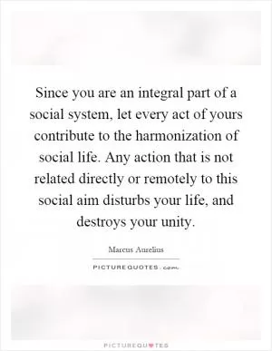 Since you are an integral part of a social system, let every act of yours contribute to the harmonization of social life. Any action that is not related directly or remotely to this social aim disturbs your life, and destroys your unity Picture Quote #1