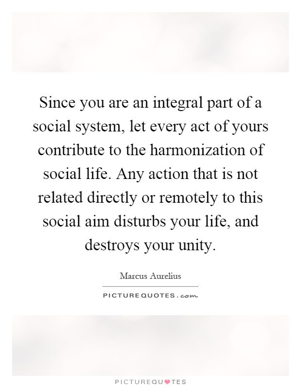 Since you are an integral part of a social system, let every act of yours contribute to the harmonization of social life. Any action that is not related directly or remotely to this social aim disturbs your life, and destroys your unity Picture Quote #1