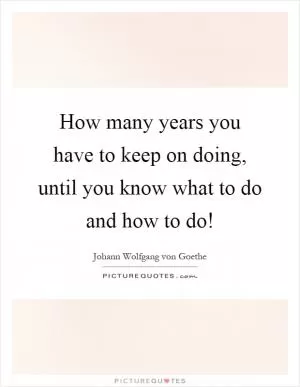 How many years you have to keep on doing, until you know what to do and how to do! Picture Quote #1