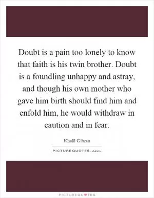 Doubt is a pain too lonely to know that faith is his twin brother. Doubt is a foundling unhappy and astray, and though his own mother who gave him birth should find him and enfold him, he would withdraw in caution and in fear Picture Quote #1