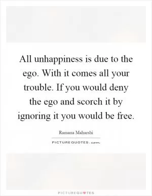 All unhappiness is due to the ego. With it comes all your trouble. If you would deny the ego and scorch it by ignoring it you would be free Picture Quote #1