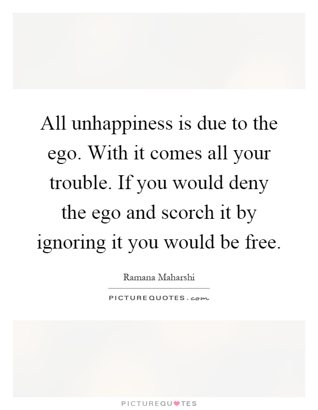 All unhappiness is due to the ego. With it comes all your trouble. If you would deny the ego and scorch it by ignoring it you would be free Picture Quote #1