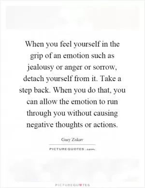 When you feel yourself in the grip of an emotion such as jealousy or anger or sorrow, detach yourself from it. Take a step back. When you do that, you can allow the emotion to run through you without causing negative thoughts or actions Picture Quote #1